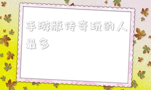 手游版传奇玩的人最多的简单介绍